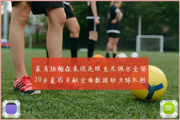 菜鸟杨瀚森表现亮眼克尼佩尔全场20分奎因贡献全面数据助力球队胜利
