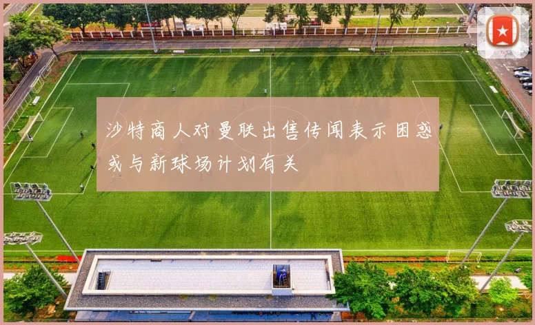 沙特商人对曼联出售传闻表示困惑或与新球场计划有关