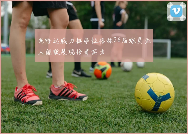 老哈达威力挺弗拉格称26届球员无人能敌展现传奇实力