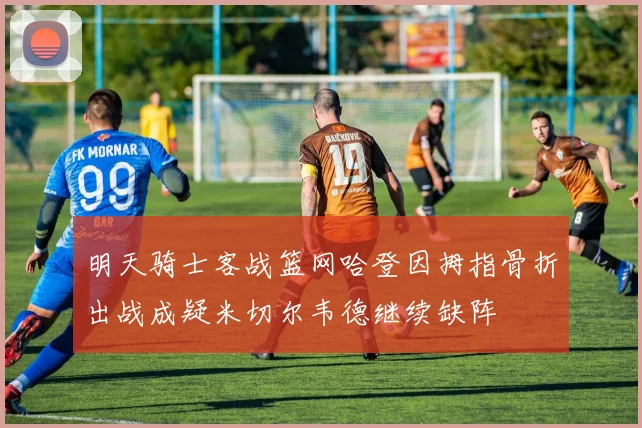 明天骑士客战篮网哈登因拇指骨折出战成疑米切尔韦德继续缺阵