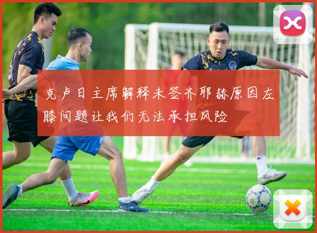 克卢日主席解释未签齐耶赫原因左膝问题让我们无法承担风险