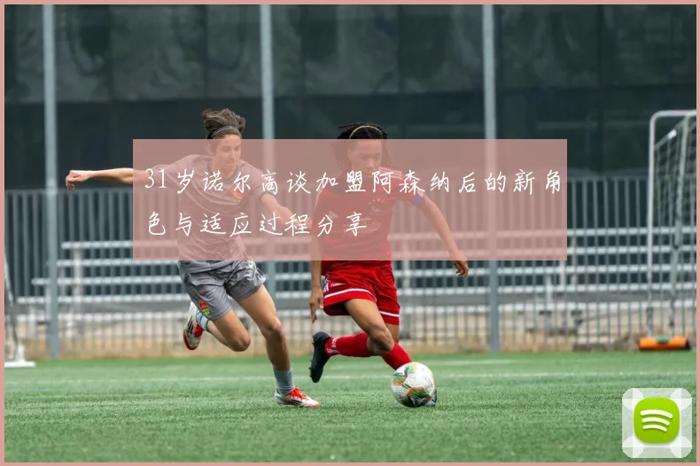 31岁诺尔高谈加盟阿森纳后的新角色与适应过程分享
