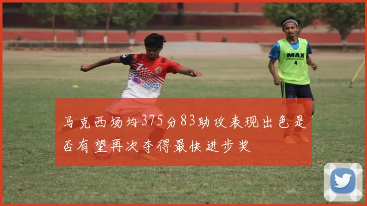 马克西场均375分83助攻表现出色是否有望再次夺得最快进步奖