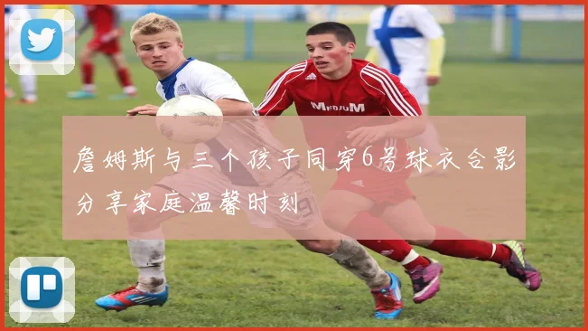 詹姆斯与三个孩子同穿6号球衣合影分享家庭温馨时刻