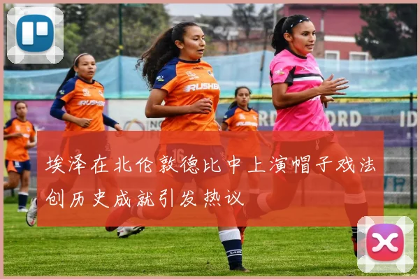 埃泽在北伦敦德比中上演帽子戏法创历史成就引发热议