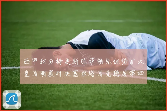 西甲积分榜更新巴萨领先优势扩大皇马明晨对决塞尔塔马竞稳居第四
