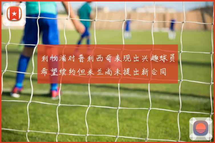 利物浦对普利西奇表现出兴趣球员希望续约但米兰尚未提出新合同