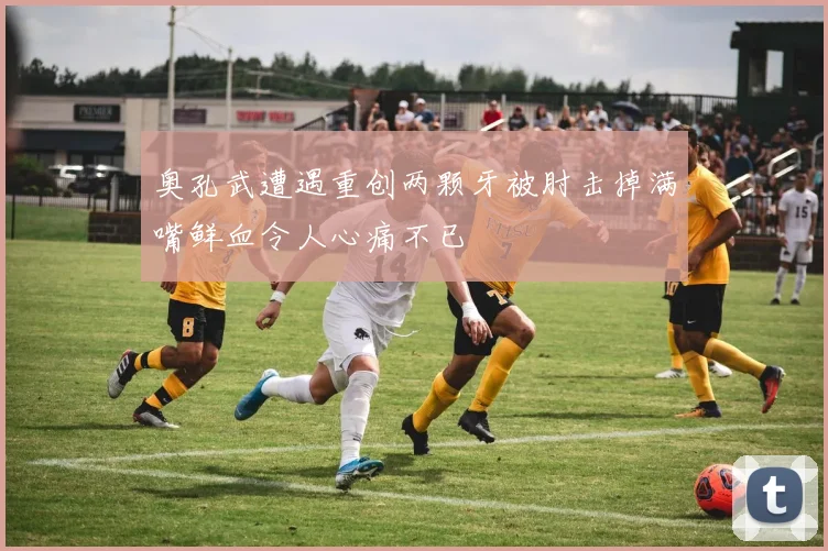 奥孔武遭遇重创两颗牙被肘击掉满嘴鲜血令人心痛不已