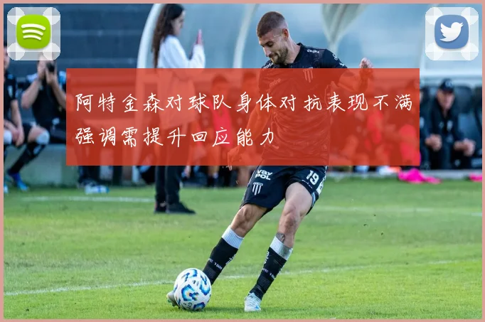阿特金森对球队身体对抗表现不满强调需提升回应能力