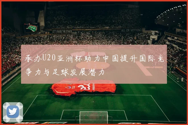 承办U20亚洲杯助力中国提升国际竞争力与足球发展潜力