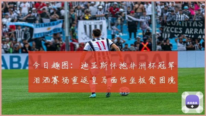 今日趣图：迪亚斯怀抱非洲杯冠军泪洒赛场重返皇马面临坐板凳困境
