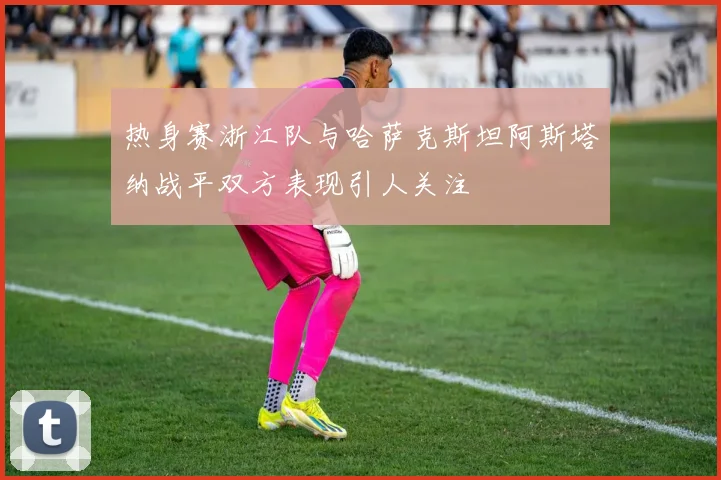 热身赛浙江队与哈萨克斯坦阿斯塔纳战平双方表现引人关注