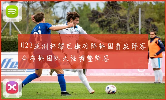 U23亚洲杯黎巴嫩对阵韩国首发阵容公布韩国队大幅调整阵容