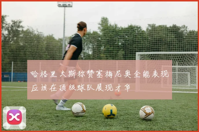 哈格里夫斯称赞塞梅尼奥全能表现应该在顶级球队展现才华