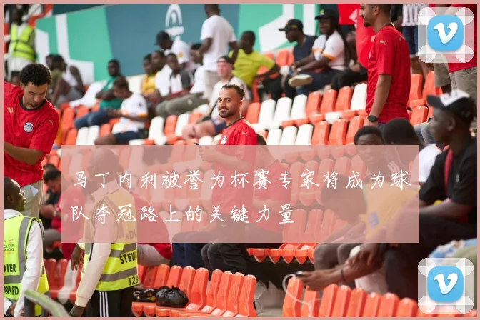 马丁内利被誉为杯赛专家将成为球队夺冠路上的关键力量