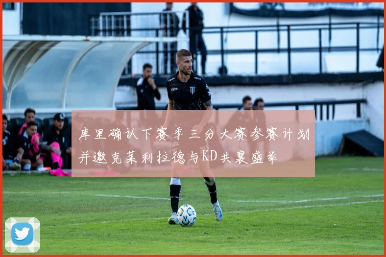 库里确认下赛季三分大赛参赛计划并邀克莱利拉德与KD共襄盛举