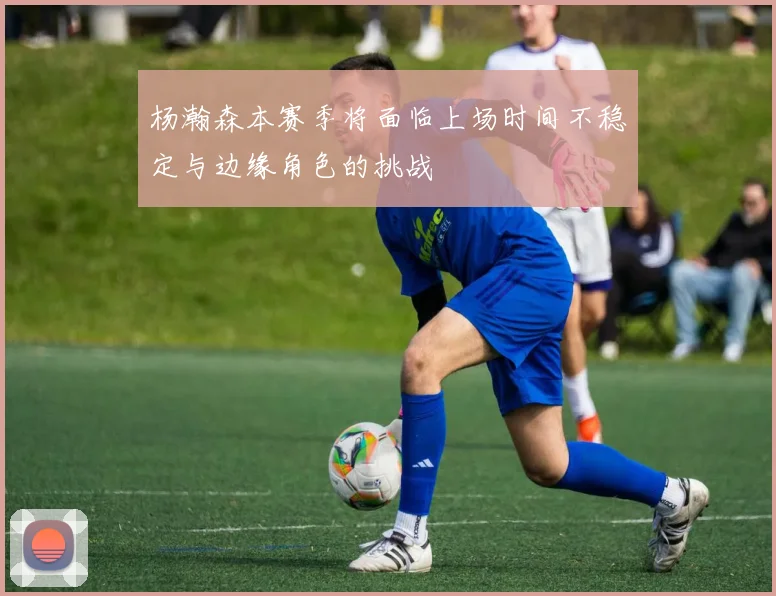 杨瀚森本赛季将面临上场时间不稳定与边缘角色的挑战