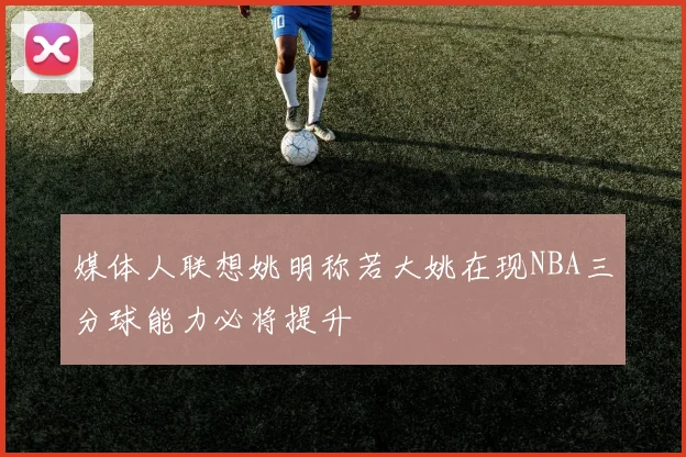 媒体人联想姚明称若大姚在现NBA三分球能力必将提升