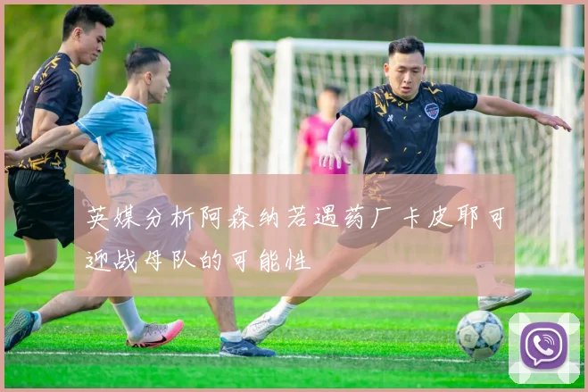 英媒分析阿森纳若遇药厂卡皮耶可迎战母队的可能性