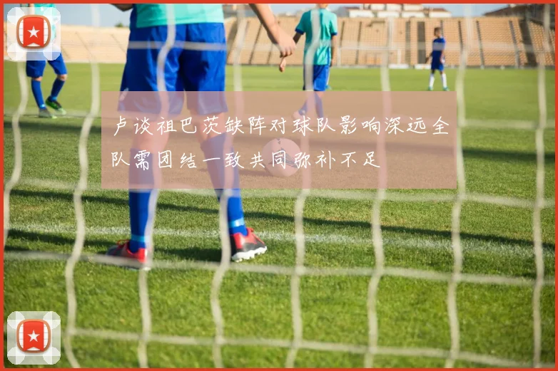 卢谈祖巴茨缺阵对球队影响深远全队需团结一致共同弥补不足