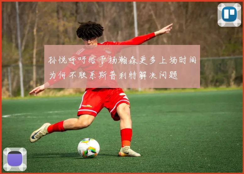 孙悦呼吁给予杨瀚森更多上场时间为何不联系斯普利特解决问题