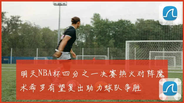 明天NBA杯四分之一决赛热火对阵魔术希罗有望复出助力球队争胜