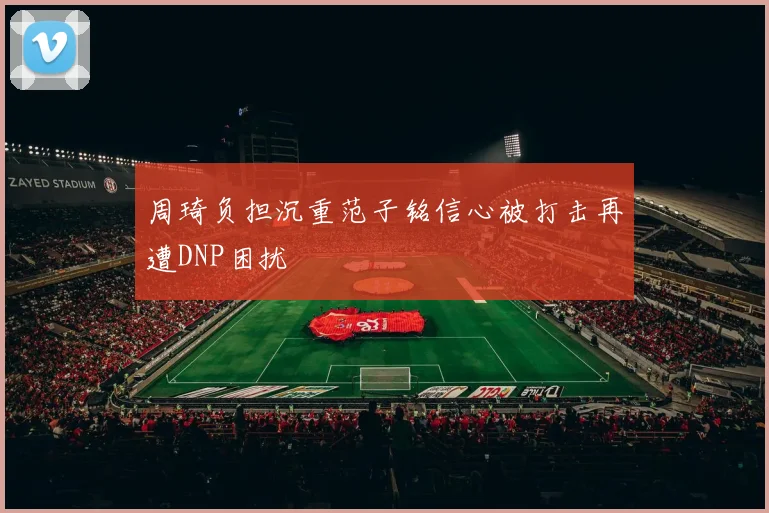 周琦负担沉重范子铭信心被打击再遭DNP困扰