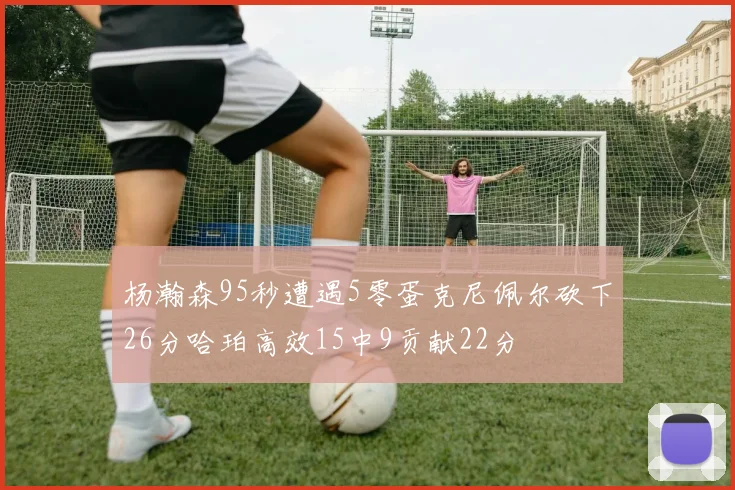 杨瀚森95秒遭遇5零蛋克尼佩尔砍下26分哈珀高效15中9贡献22分