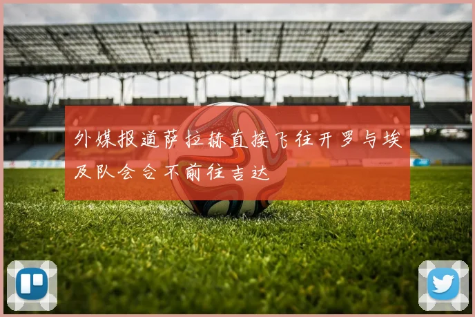 外媒报道萨拉赫直接飞往开罗与埃及队会合不前往吉达