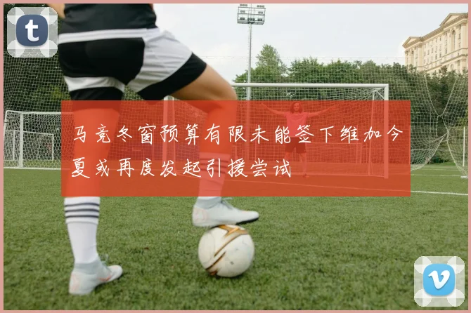 马竞冬窗预算有限未能签下维加今夏或再度发起引援尝试