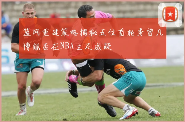 篮网重建策略揭秘五位首轮秀曾凡博能否在NBA立足成疑