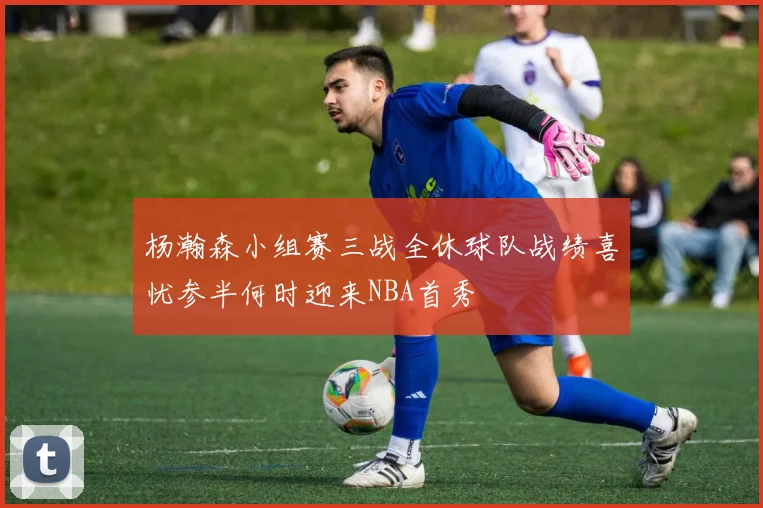 杨瀚森小组赛三战全休球队战绩喜忧参半何时迎来NBA首秀